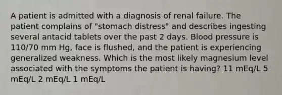 A patient is admitted with a diagnosis of renal failure. The patient complains of "stomach distress" and describes ingesting several antacid tablets over the past 2 days. Blood pressure is 110/70 mm Hg, face is flushed, and the patient is experiencing generalized weakness. Which is the most likely magnesium level associated with the symptoms the patient is having? 11 mEq/L 5 mEq/L 2 mEq/L 1 mEq/L