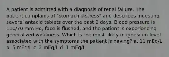 A patient is admitted with a diagnosis of renal failure. The patient complains of "stomach distress" and describes ingesting several antacid tablets over the past 2 days. Blood pressure is 110/70 mm Hg, face is flushed, and the patient is experiencing generalized weakness. Which is the most likely magnesium level associated with the symptoms the patient is having? a. 11 mEq/L b. 5 mEq/L c. 2 mEq/L d. 1 mEq/L