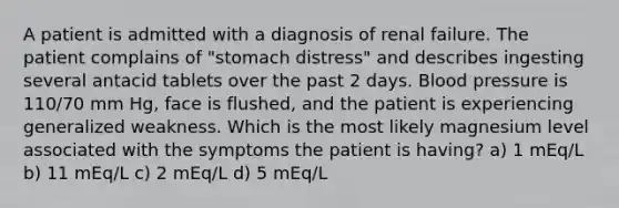 A patient is admitted with a diagnosis of renal failure. The patient complains of "stomach distress" and describes ingesting several antacid tablets over the past 2 days. Blood pressure is 110/70 mm Hg, face is flushed, and the patient is experiencing generalized weakness. Which is the most likely magnesium level associated with the symptoms the patient is having? a) 1 mEq/L b) 11 mEq/L c) 2 mEq/L d) 5 mEq/L