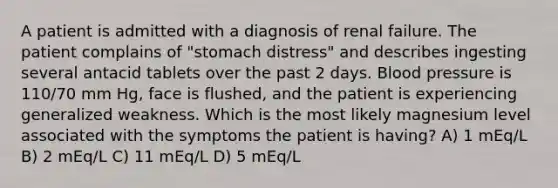 A patient is admitted with a diagnosis of renal failure. The patient complains of "stomach distress" and describes ingesting several antacid tablets over the past 2 days. Blood pressure is 110/70 mm Hg, face is flushed, and the patient is experiencing generalized weakness. Which is the most likely magnesium level associated with the symptoms the patient is having? A) 1 mEq/L B) 2 mEq/L C) 11 mEq/L D) 5 mEq/L