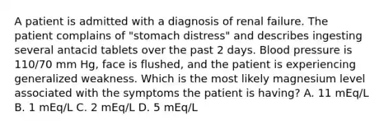 A patient is admitted with a diagnosis of renal failure. The patient complains of "stomach distress" and describes ingesting several antacid tablets over the past 2 days. Blood pressure is 110/70 mm Hg, face is flushed, and the patient is experiencing generalized weakness. Which is the most likely magnesium level associated with the symptoms the patient is having? A. 11 mEq/L B. 1 mEq/L C. 2 mEq/L D. 5 mEq/L