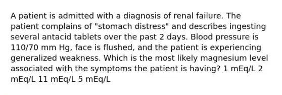 A patient is admitted with a diagnosis of renal failure. The patient complains of "stomach distress" and describes ingesting several antacid tablets over the past 2 days. Blood pressure is 110/70 mm Hg, face is flushed, and the patient is experiencing generalized weakness. Which is the most likely magnesium level associated with the symptoms the patient is having? 1 mEq/L 2 mEq/L 11 mEq/L 5 mEq/L