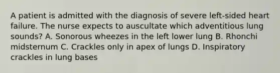 A patient is admitted with the diagnosis of severe left-sided heart failure. The nurse expects to auscultate which adventitious lung sounds? A. Sonorous wheezes in the left lower lung B. Rhonchi midsternum C. Crackles only in apex of lungs D. Inspiratory crackles in lung bases