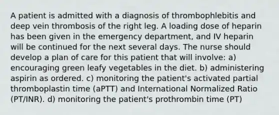 A patient is admitted with a diagnosis of thrombophlebitis and deep vein thrombosis of the right leg. A loading dose of heparin has been given in the emergency department, and IV heparin will be continued for the next several days. The nurse should develop a plan of care for this patient that will involve: a) encouraging green leafy vegetables in the diet. b) administering aspirin as ordered. c) monitoring the patient's activated partial thromboplastin time (aPTT) and International Normalized Ratio (PT/INR). d) monitoring the patient's prothrombin time (PT)