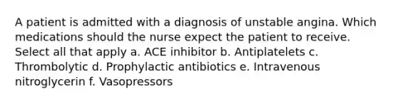 A patient is admitted with a diagnosis of unstable angina. Which medications should the nurse expect the patient to receive. Select all that apply a. ACE inhibitor b. Antiplatelets c. Thrombolytic d. Prophylactic antibiotics e. Intravenous nitroglycerin f. Vasopressors