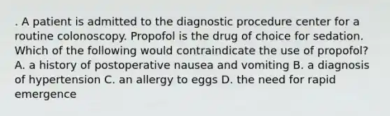 . A patient is admitted to the diagnostic procedure center for a routine colonoscopy. Propofol is the drug of choice for sedation. Which of the following would contraindicate the use of propofol? A. a history of postoperative nausea and vomiting B. a diagnosis of hypertension C. an allergy to eggs D. the need for rapid emergence