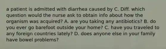 a patient is admitted with diarrhea caused by C. Diff. which question would the nurse ask to obtain info about how the organism was acquired? A. are you taking any antibiotics? B. do you ever go barefoot outside your home? C. have you traveled to any foreign countries lately? D. does anyone else in your family have bowel problems?