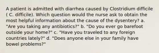 A patient is admitted with diarrhea caused by Clostridium difficile ( C. difficile). Which question would the nurse ask to obtain the most helpful information about the cause of the dysentery? a. "Are you taking any antibiotics?" b. "Do you ever go barefoot outside your home?" c. "Have you traveled to any foreign countries lately?" d. "Does anyone else in your family have bowel problems?"