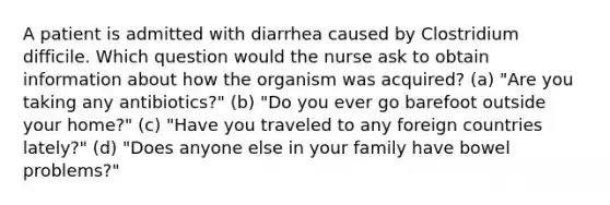 A patient is admitted with diarrhea caused by Clostridium difficile. Which question would the nurse ask to obtain information about how the organism was acquired? (a) "Are you taking any antibiotics?" (b) "Do you ever go barefoot outside your home?" (c) "Have you traveled to any foreign countries lately?" (d) "Does anyone else in your family have bowel problems?"