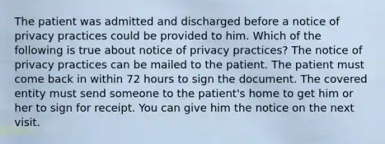 The patient was admitted and discharged before a notice of privacy practices could be provided to him. Which of the following is true about notice of privacy practices? The notice of privacy practices can be mailed to the patient. The patient must come back in within 72 hours to sign the document. The covered entity must send someone to the patient's home to get him or her to sign for receipt. You can give him the notice on the next visit.