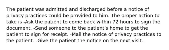 The patient was admitted and discharged before a notice of privacy practices could be provided to him. The proper action to take is -Ask the patient to come back within 72 hours to sign the document. -Send someone to the patient's home to get the patient to sign for receipt. -Mail the notice of privacy practices to the patient. -Give the patient the notice on the next visit.