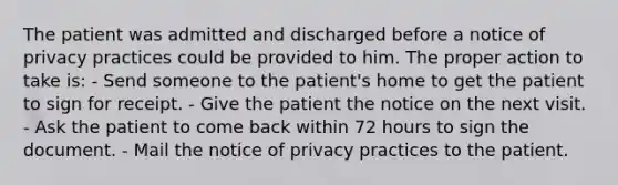 The patient was admitted and discharged before a notice of privacy practices could be provided to him. The proper action to take is: - Send someone to the patient's home to get the patient to sign for receipt. - Give the patient the notice on the next visit. - Ask the patient to come back within 72 hours to sign the document. - Mail the notice of privacy practices to the patient.