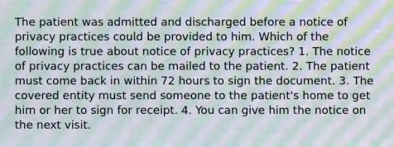 The patient was admitted and discharged before a notice of privacy practices could be provided to him. Which of the following is true about notice of privacy practices? 1. The notice of privacy practices can be mailed to the patient. 2. The patient must come back in within 72 hours to sign the document. 3. The covered entity must send someone to the patient's home to get him or her to sign for receipt. 4. You can give him the notice on the next visit.