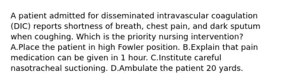 A patient admitted for disseminated intravascular coagulation (DIC) reports shortness of breath, chest pain, and dark sputum when coughing. Which is the priority nursing intervention? A.Place the patient in high Fowler position. B.Explain that pain medication can be given in 1 hour. C.Institute careful nasotracheal suctioning. D.Ambulate the patient 20 yards.