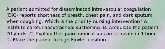 A patient admitted for disseminated intravascular coagulation (DIC) reports shortness of breath, chest pain, and dark sputum when coughing. Which is the priority nursing intervention? A. Institute careful nasotracheal suctioning. B. Ambulate the patient 20 yards. C. Explain that pain medication can be given in 1 hour. D. Place the patient in high Fowler position.