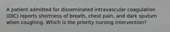 A patient admitted for disseminated intravascular coagulation (DIC) reports shortness of breath, chest pain, and dark sputum when coughing. Which is the priority nursing intervention?