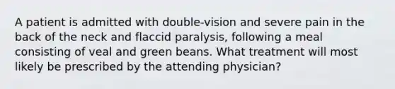 A patient is admitted with double-vision and severe pain in the back of the neck and flaccid paralysis, following a meal consisting of veal and green beans. What treatment will most likely be prescribed by the attending physician?