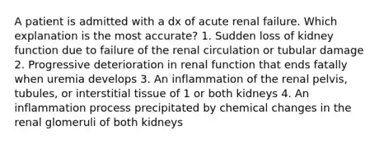 A patient is admitted with a dx of acute renal failure. Which explanation is the most accurate? 1. Sudden loss of kidney function due to failure of the renal circulation or tubular damage 2. Progressive deterioration in renal function that ends fatally when uremia develops 3. An inflammation of the renal pelvis, tubules, or interstitial tissue of 1 or both kidneys 4. An inflammation process precipitated by chemical changes in the renal glomeruli of both kidneys