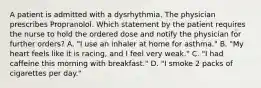 A patient is admitted with a dysrhythmia. The physician prescribes Propranolol. Which statement by the patient requires the nurse to hold the ordered dose and notify the physician for further orders? A. "I use an inhaler at home for asthma." B. "My heart feels like it is racing, and I feel very weak." C. "I had caffeine this morning with breakfast." D. "I smoke 2 packs of cigarettes per day."