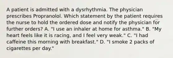 A patient is admitted with a dysrhythmia. The physician prescribes Propranolol. Which statement by the patient requires the nurse to hold the ordered dose and notify the physician for further orders? A. "I use an inhaler at home for asthma." B. "My heart feels like it is racing, and I feel very weak." C. "I had caffeine this morning with breakfast." D. "I smoke 2 packs of cigarettes per day."