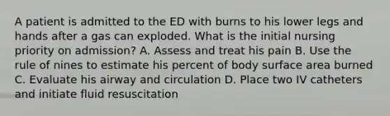 A patient is admitted to the ED with burns to his lower legs and hands after a gas can exploded. What is the initial nursing priority on admission? A. Assess and treat his pain B. Use the rule of nines to estimate his percent of body surface area burned C. Evaluate his airway and circulation D. Place two IV catheters and initiate fluid resuscitation