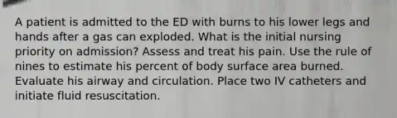 A patient is admitted to the ED with burns to his lower legs and hands after a gas can exploded. What is the initial nursing priority on admission? Assess and treat his pain. Use the rule of nines to estimate his percent of body surface area burned. Evaluate his airway and circulation. Place two IV catheters and initiate fluid resuscitation.