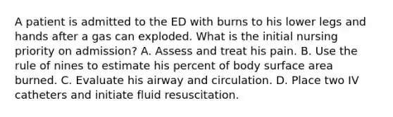 A patient is admitted to the ED with burns to his lower legs and hands after a gas can exploded. What is the initial nursing priority on admission? A. Assess and treat his pain. B. Use the rule of nines to estimate his percent of body surface area burned. C. Evaluate his airway and circulation. D. Place two IV catheters and initiate fluid resuscitation.