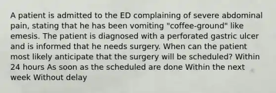 A patient is admitted to the ED complaining of severe abdominal pain, stating that he has been vomiting "coffee-ground" like emesis. The patient is diagnosed with a perforated gastric ulcer and is informed that he needs surgery. When can the patient most likely anticipate that the surgery will be scheduled? Within 24 hours As soon as the scheduled are done Within the next week Without delay