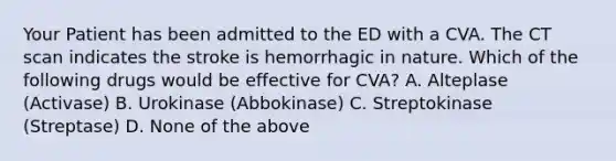 Your Patient has been admitted to the ED with a CVA. The CT scan indicates the stroke is hemorrhagic in nature. Which of the following drugs would be effective for CVA? A. Alteplase (Activase) B. Urokinase (Abbokinase) C. Streptokinase (Streptase) D. None of the above