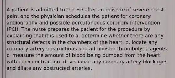 A patient is admitted to the ED after an episode of severe chest pain, and the physician schedules the patient for coronary angiography and possible percutaneous coronary intervention (PCI). The nurse prepares the patient for the procedure by explaining that it is used to a. determine whether there are any structural defects in the chambers of the heart. b. locate any coronary artery obstructions and administer thrombolytic agents. c. measure the amount of blood being pumped from the heart with each contraction. d. visualize any coronary artery blockages and dilate any obstructed arteries.