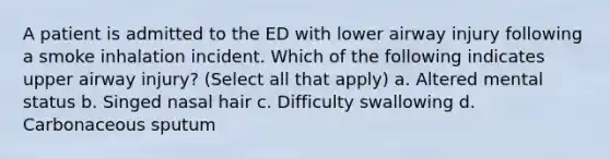 A patient is admitted to the ED with lower airway injury following a smoke inhalation incident. Which of the following indicates upper airway injury? (Select all that apply) a. Altered mental status b. Singed nasal hair c. Difficulty swallowing d. Carbonaceous sputum