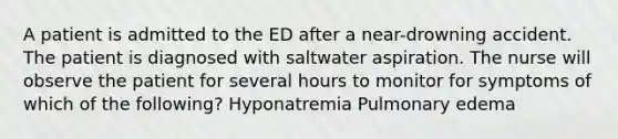 A patient is admitted to the ED after a near-drowning accident. The patient is diagnosed with saltwater aspiration. The nurse will observe the patient for several hours to monitor for symptoms of which of the following? Hyponatremia Pulmonary edema