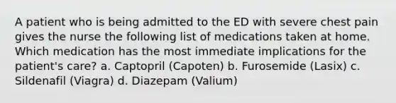 A patient who is being admitted to the ED with severe chest pain gives the nurse the following list of medications taken at home. Which medication has the most immediate implications for the patient's care? a. Captopril (Capoten) b. Furosemide (Lasix) c. Sildenafil (Viagra) d. Diazepam (Valium)