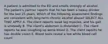 A patient is admitted to the ED and smells strongly of alcohol. The patient's partner reports that he has been a heavy drinker for the last 25 years. Which of the following assessment findings are consistent with long-term chronic alcohol abuse? SELECT ALL THAT APPLY A. The client reports weak leg muscles, and his gait is unsteady B. The client's abdomen is distended C. The client reports he was coughing up some blood D. The client reports he has double vision E. Blood tests reveal a low white blood cell count