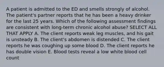 A patient is admitted to the ED and smells strongly of alcohol. The patient's partner reports that he has been a heavy drinker for the last 25 years. Which of the following assessment findings are consistent with long-term chronic alcohol abuse? SELECT ALL THAT APPLY A. The client reports weak leg muscles, and his gait is unsteady B. The client's abdomen is distended C. The client reports he was coughing up some blood D. The client reports he has double vision E. Blood tests reveal a low white blood cell count