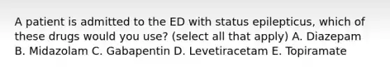 A patient is admitted to the ED with status epilepticus, which of these drugs would you use? (select all that apply) A. Diazepam B. Midazolam C. Gabapentin D. Levetiracetam E. Topiramate