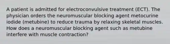 A patient is admitted for electroconvulsive treatment (ECT). The physician orders the neuromuscular blocking agent metocurine iodide (metubine) to reduce trauma by relaxing skeletal muscles. How does a neuromuscular blocking agent such as metubine interfere with muscle contraction?