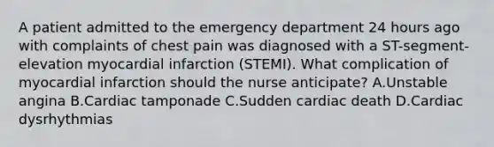 A patient admitted to the emergency department 24 hours ago with complaints of chest pain was diagnosed with a ST-segment-elevation myocardial infarction (STEMI). What complication of myocardial infarction should the nurse anticipate? A.Unstable angina B.Cardiac tamponade C.Sudden cardiac death D.Cardiac dysrhythmias