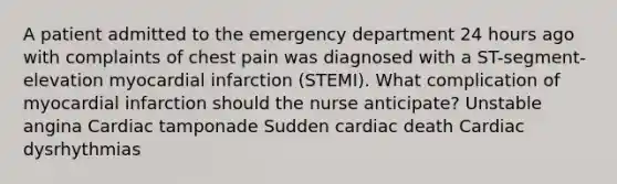 A patient admitted to the emergency department 24 hours ago with complaints of chest pain was diagnosed with a ST-segment-elevation myocardial infarction (STEMI). What complication of myocardial infarction should the nurse anticipate? Unstable angina Cardiac tamponade Sudden cardiac death Cardiac dysrhythmias