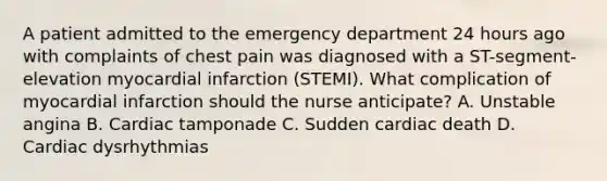 A patient admitted to the emergency department 24 hours ago with complaints of chest pain was diagnosed with a ST-segment-elevation myocardial infarction (STEMI). What complication of myocardial infarction should the nurse anticipate? A. Unstable angina B. Cardiac tamponade C. Sudden cardiac death D. Cardiac dysrhythmias