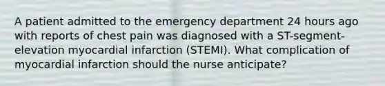 A patient admitted to the emergency department 24 hours ago with reports of chest pain was diagnosed with a ST-segment-elevation myocardial infarction (STEMI). What complication of myocardial infarction should the nurse anticipate?