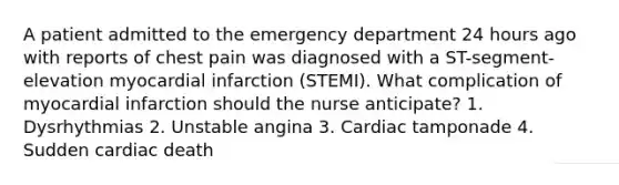 A patient admitted to the emergency department 24 hours ago with reports of chest pain was diagnosed with a ST-segment-elevation myocardial infarction (STEMI). What complication of myocardial infarction should the nurse anticipate? 1. Dysrhythmias 2. Unstable angina 3. Cardiac tamponade 4. Sudden cardiac death