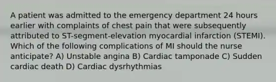 A patient was admitted to the emergency department 24 hours earlier with complaints of chest pain that were subsequently attributed to ST-segment-elevation myocardial infarction (STEMI). Which of the following complications of MI should the nurse anticipate? A) Unstable angina B) Cardiac tamponade C) Sudden cardiac death D) Cardiac dysrhythmias