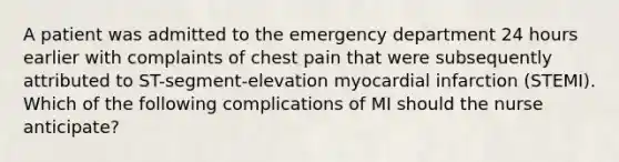 A patient was admitted to the emergency department 24 hours earlier with complaints of chest pain that were subsequently attributed to ST-segment-elevation myocardial infarction (STEMI). Which of the following complications of MI should the nurse anticipate?