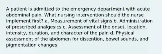 A patient is admitted to the emergency department with acute abdominal pain. What nursing intervention should the nurse implement first? a. Measurement of vital signs b. Administration of prescribed analgesics c. Assessment of the onset, location, intensity, duration, and character of the pain d. Physical assessment of the abdomen for distention, bowel sounds, and pigmentation changes