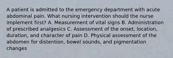 A patient is admitted to the emergency department with acute abdominal pain. What nursing intervention should the nurse implement first? A. Measurement of vital signs B. Administration of prescribed analgesics C. Assessment of the onset, location, duration, and character of pain D. Physical assessment of the abdomen for distention, bowel sounds, and pigmentation changes