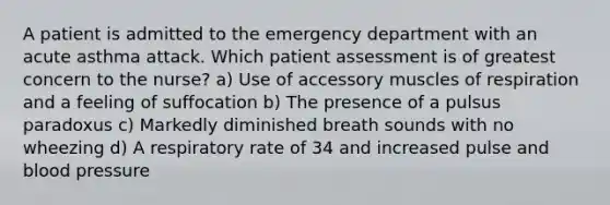 A patient is admitted to the emergency department with an acute asthma attack. Which patient assessment is of greatest concern to the nurse? a) Use of accessory muscles of respiration and a feeling of suffocation b) The presence of a pulsus paradoxus c) Markedly diminished breath sounds with no wheezing d) A respiratory rate of 34 and increased pulse and blood pressure