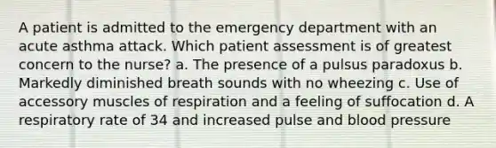 A patient is admitted to the emergency department with an acute asthma attack. Which patient assessment is of greatest concern to the nurse? a. The presence of a pulsus paradoxus b. Markedly diminished breath sounds with no wheezing c. Use of accessory muscles of respiration and a feeling of suffocation d. A respiratory rate of 34 and increased pulse and blood pressure