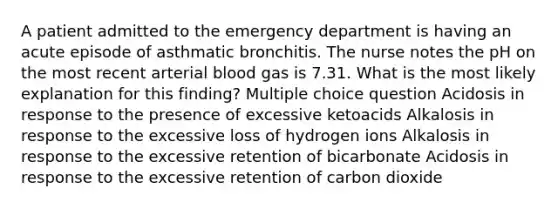 A patient admitted to the emergency department is having an acute episode of asthmatic bronchitis. The nurse notes the pH on the most recent arterial blood gas is 7.31. What is the most likely explanation for this finding? Multiple choice question Acidosis in response to the presence of excessive ketoacids Alkalosis in response to the excessive loss of hydrogen ions Alkalosis in response to the excessive retention of bicarbonate Acidosis in response to the excessive retention of carbon dioxide