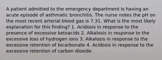 A patient admitted to the emergency department is having an acute episode of asthmatic bronchitis. The nurse notes the pH on the most recent arterial blood gas is 7.31. What is the most likely explanation for this finding? 1. Acidosis in response to the presence of excessive ketoacids 2. Alkalosis in response to the excessive loss of hydrogen ions 3. Alkalosis in response to the excessive retention of bicarbonate 4. Acidosis in response to the excessive retention of carbon dioxide